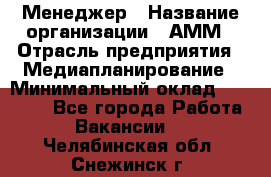 Менеджер › Название организации ­ АММ › Отрасль предприятия ­ Медиапланирование › Минимальный оклад ­ 30 000 - Все города Работа » Вакансии   . Челябинская обл.,Снежинск г.